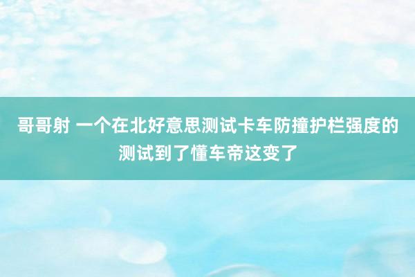 哥哥射 一个在北好意思测试卡车防撞护栏强度的测试到了懂车帝这变了