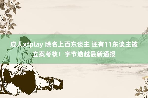 成人xfplay 除名上百东谈主 还有11东谈主被立案考核！字节逾越最新通报