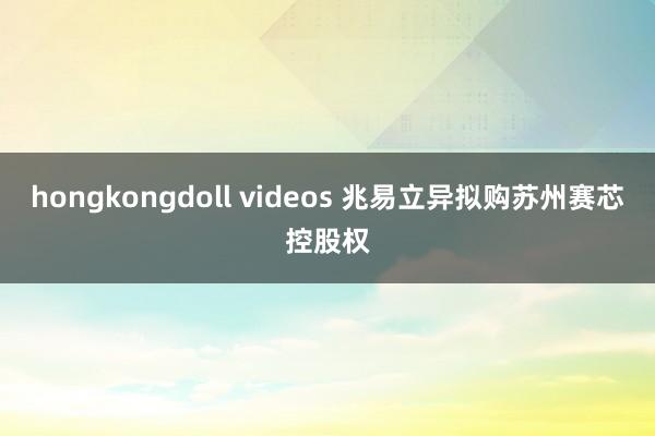 hongkongdoll videos 兆易立异拟购苏州赛芯控股权