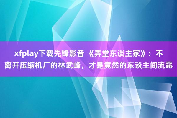 xfplay下载先锋影音 《弄堂东谈主家》：不离开压缩机厂的林武峰，才是竟然的东谈主间流露