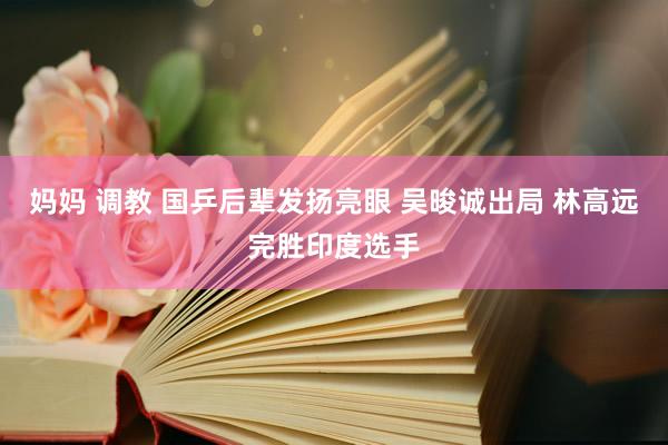 妈妈 调教 国乒后辈发扬亮眼 吴晙诚出局 林高远完胜印度选手