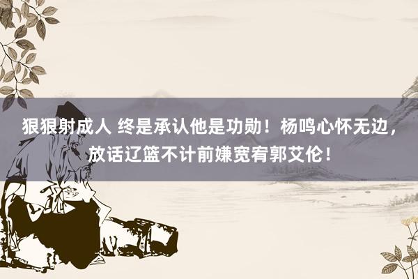 狠狠射成人 终是承认他是功勋！杨鸣心怀无边，放话辽篮不计前嫌宽宥郭艾伦！