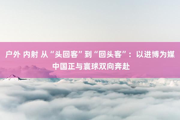 户外 内射 从“头回客”到“回头客”：以进博为媒 中国正与寰