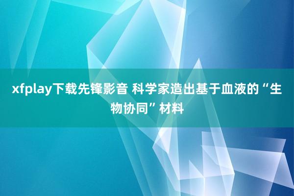 xfplay下载先锋影音 科学家造出基于血液的“生物协同”材料