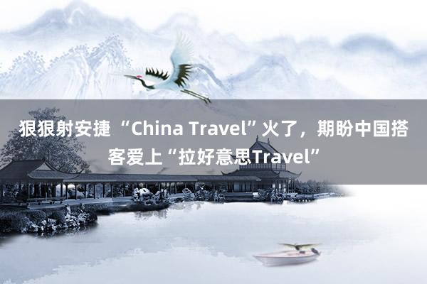 狠狠射安捷 “China Travel”火了，期盼中国搭客爱上“拉好意思Travel”