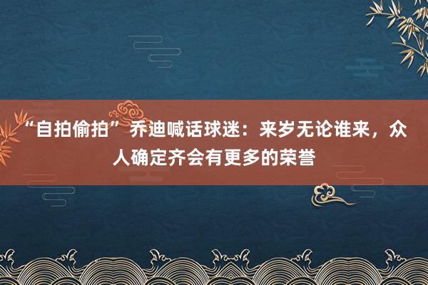 “自拍偷拍” 乔迪喊话球迷：来岁无论谁来，众人确定齐会有更多的荣誉