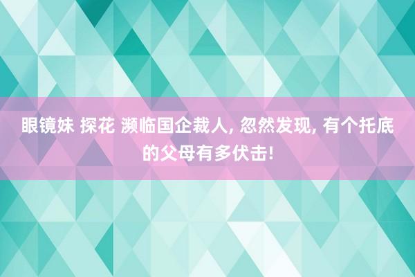 眼镜妹 探花 濒临国企裁人， 忽然发现， 有个托底的父母有多伏击!