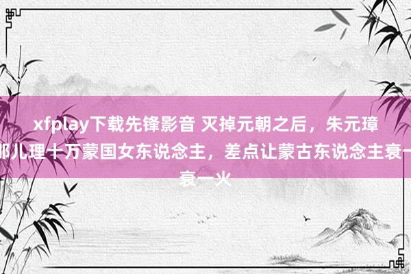 xfplay下载先锋影音 灭掉元朝之后，朱元璋如那儿理十万蒙国女东说念主，差点让蒙古东说念主衰一火