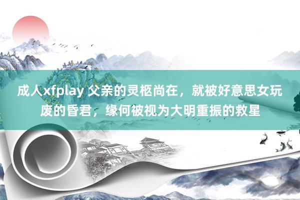 成人xfplay 父亲的灵柩尚在，就被好意思女玩废的昏君，缘何被视为大明重振的救星