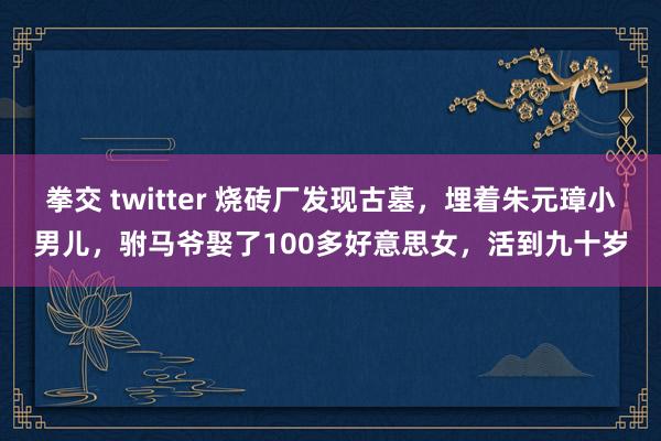 拳交 twitter 烧砖厂发现古墓，埋着朱元璋小男儿，驸马爷娶了100多好意思女，活到九十岁