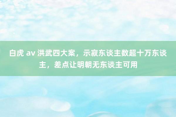 白虎 av 洪武四大案，示寂东谈主数超十万东谈主，差点让明朝无东谈主可用