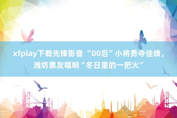 xfplay下载先锋影音 “00后”小将勇夺佳绩，潍坊票友唱响“冬日里的一把火”