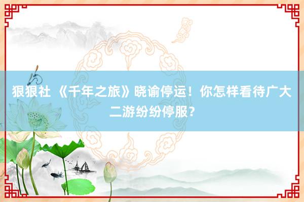 狠狠社 《千年之旅》晓谕停运！你怎样看待广大二游纷纷停服？