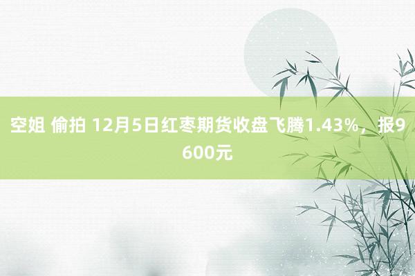 空姐 偷拍 12月5日红枣期货收盘飞腾1.43%，报9600元