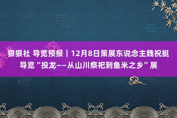 狠狠社 导览预报｜12月8日策展东说念主魏祝挺导览“投龙——从山川祭祀到鱼米之乡”展