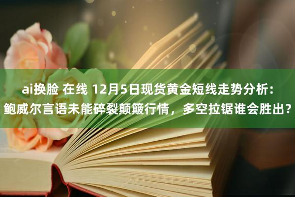 ai换脸 在线 12月5日现货黄金短线走势分析：鲍威尔言语未能碎裂颠簸行情，多空拉锯谁会胜出？