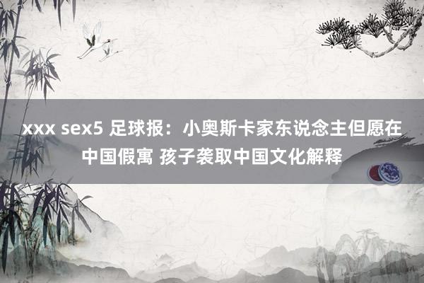 xxx sex5 足球报：小奥斯卡家东说念主但愿在中国假寓 孩子袭取中国文化解释