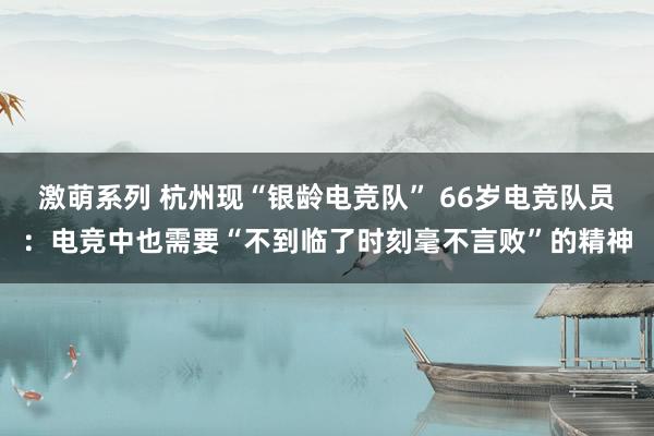 激萌系列 杭州现“银龄电竞队” 66岁电竞队员：电竞中也需要“不到临了时刻毫不言败”的精神