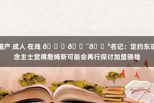 国产 成人 在线 👑👨🍳名记：定约东说念主士觉得詹姆斯可能会再行探讨加盟骁雄