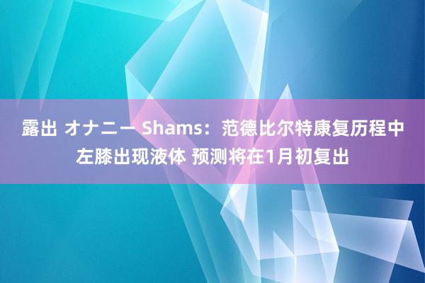 露出 オナニー Shams：范德比尔特康复历程中左膝出现液体 预测将在1月初复出