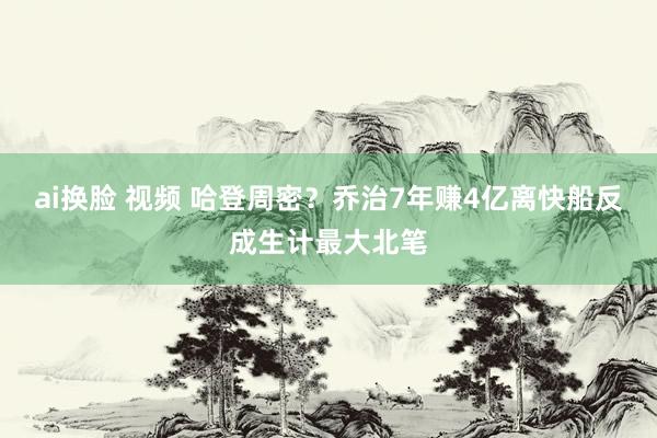 ai换脸 视频 哈登周密？乔治7年赚4亿离快船反成生计最大北笔