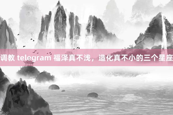 调教 telegram 福泽真不浅，造化真不小的三个星座