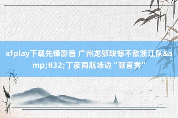 xfplay下载先锋影音 广州龙狮缺憾不敌浙江队&#32;丁彦雨航场边“献首秀”