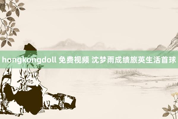 hongkongdoll 免费视频 沈梦雨成绩旅英生活首球