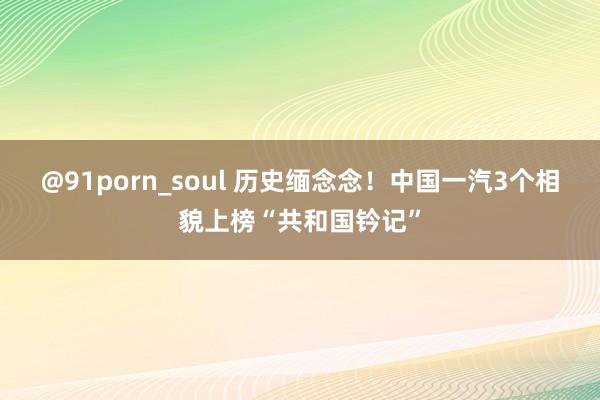 @91porn_soul 历史缅念念！中国一汽3个相貌上榜“共和国钤记”