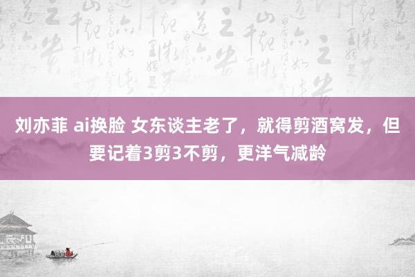 刘亦菲 ai换脸 女东谈主老了，就得剪酒窝发，但要记着3剪3不剪，更洋气减龄