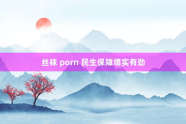 丝袜 porn 民生保障塌实有劲