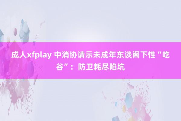 成人xfplay 中消协请示未成年东谈阁下性“吃谷”：防卫耗尽陷坑