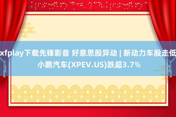 xfplay下载先锋影音 好意思股异动 | 新动力车股走低 小鹏汽车(XPEV.US)跌超3.7%