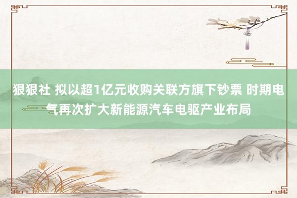 狠狠社 拟以超1亿元收购关联方旗下钞票 时期电气再次扩大新能源汽车电驱产业布局