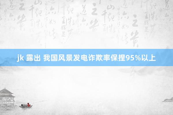 jk 露出 我国风景发电诈欺率保捏95%以上