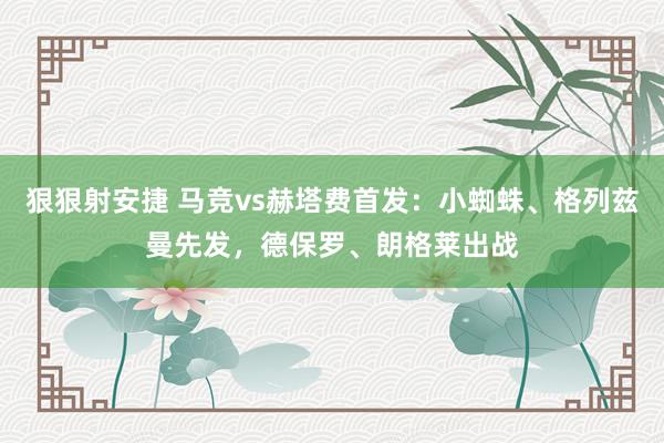 狠狠射安捷 马竞vs赫塔费首发：小蜘蛛、格列兹曼先发，德保罗、朗格莱出战