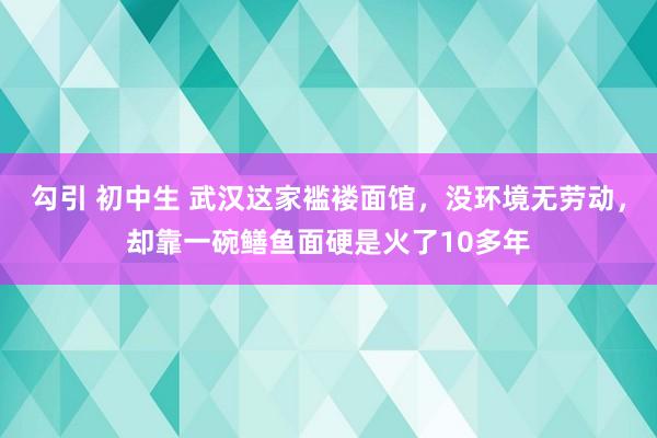 勾引 初中生 武汉这家褴褛面馆，没环境无劳动，却靠一碗鳝鱼面硬是火了10多年