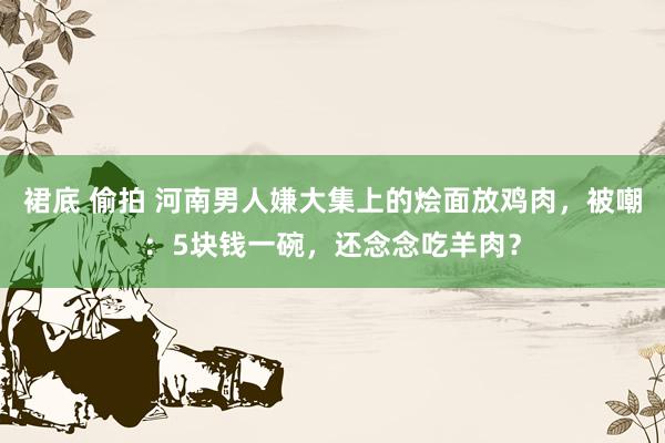 裙底 偷拍 河南男人嫌大集上的烩面放鸡肉，被嘲：5块钱一碗，还念念吃羊肉？
