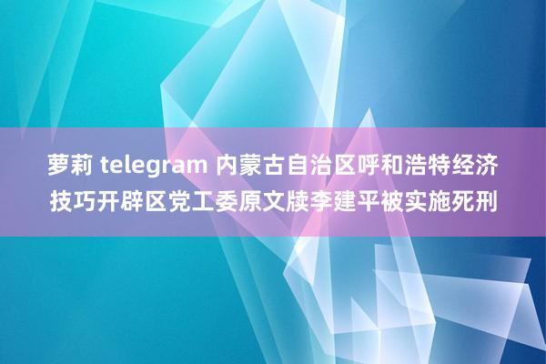 萝莉 telegram 内蒙古自治区呼和浩特经济技巧开辟区党工委原文牍李建平被实施死刑