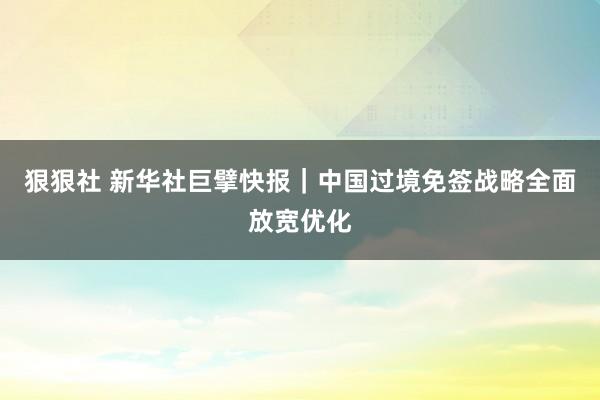 狠狠社 新华社巨擘快报｜中国过境免签战略全面放宽优化