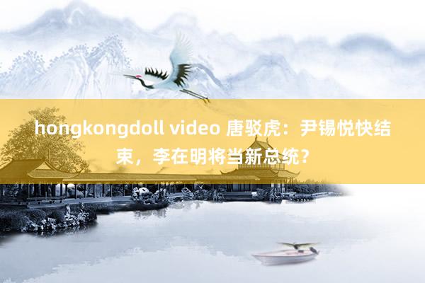 hongkongdoll video 唐驳虎：尹锡悦快结束，李在明将当新总统？