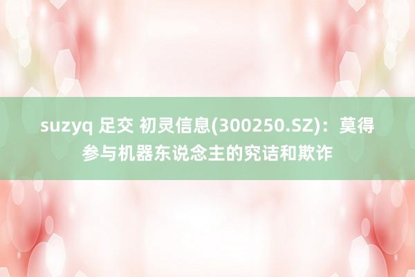 suzyq 足交 初灵信息(300250.SZ)：莫得参与机器东说念主的究诘和欺诈