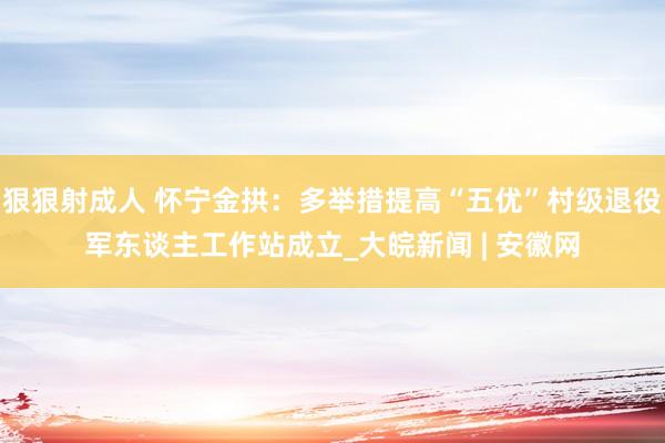 狠狠射成人 怀宁金拱：多举措提高“五优”村级退役军东谈主工作站成立_大皖新闻 | 安徽网