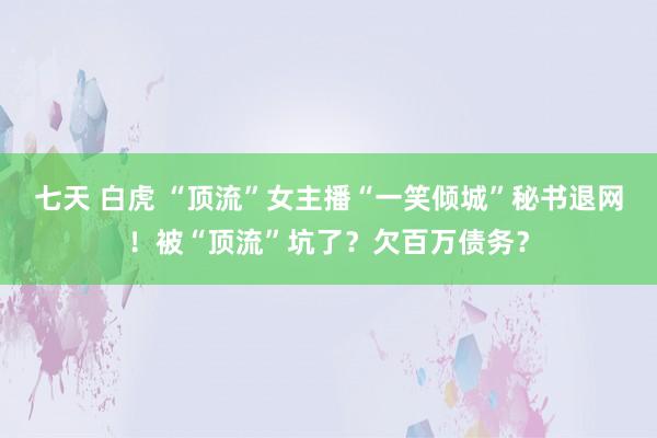 七天 白虎 “顶流”女主播“一笑倾城”秘书退网！被“顶流”坑了？欠百万债务？