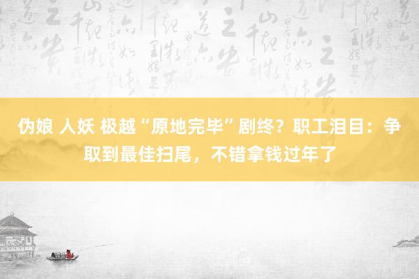 伪娘 人妖 极越“原地完毕”剧终？职工泪目：争取到最佳扫尾，不错拿钱过年了