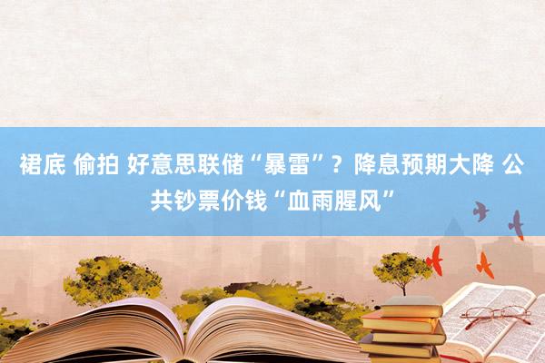 裙底 偷拍 好意思联储“暴雷”？降息预期大降 公共钞票价钱“血雨腥风”