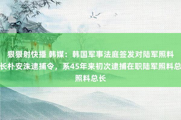 狠狠射快播 韩媒：韩国军事法庭签发对陆军照料总长朴安洙逮捕令，系45年来初次逮捕在职陆军照料总长