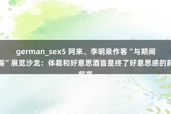 german_sex5 阿来、李明泉作客“与期间共振”展览沙龙：体裁和好意思酒皆是终了好意思感的前言