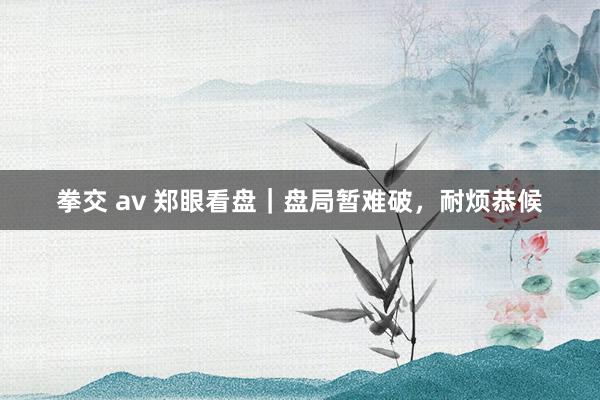 拳交 av 郑眼看盘｜盘局暂难破，耐烦恭候