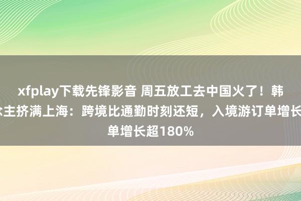 xfplay下载先锋影音 周五放工去中国火了！韩国东说念主挤满上海：跨境比通勤时刻还短，入境游订单增长超180%